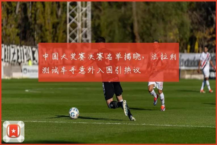 中国大奖赛决赛名单揭晓,法拉利测试车手意外入围引热议