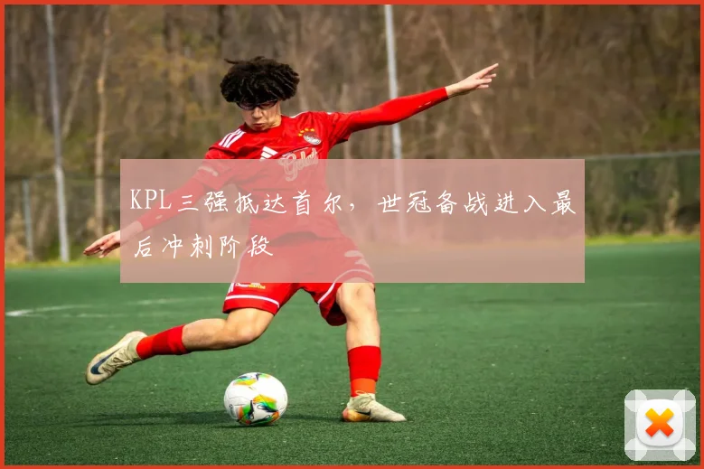 KPL三强抵达首尔，世冠备战进入最后冲刺阶段