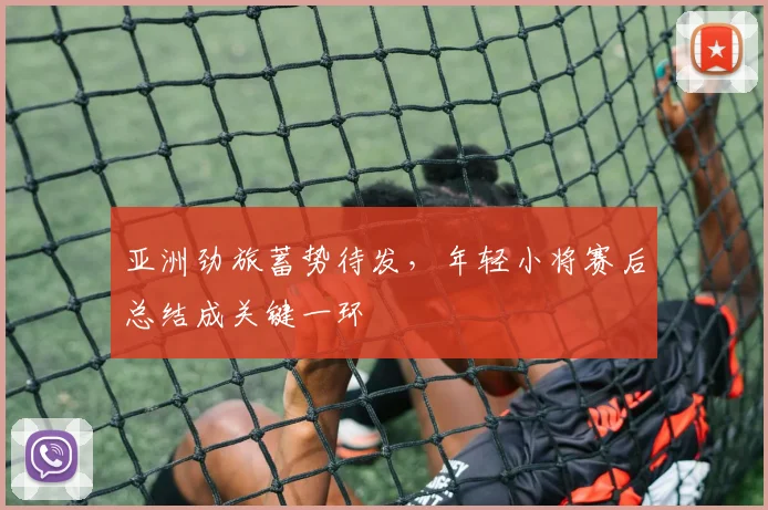 亚洲劲旅蓄势待发，年轻小将赛后总结成关键一环