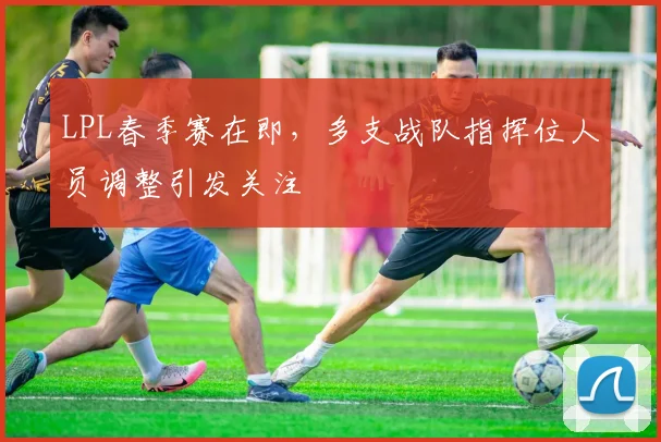 LPL春季赛在即，多支战队指挥位人员调整引发关注