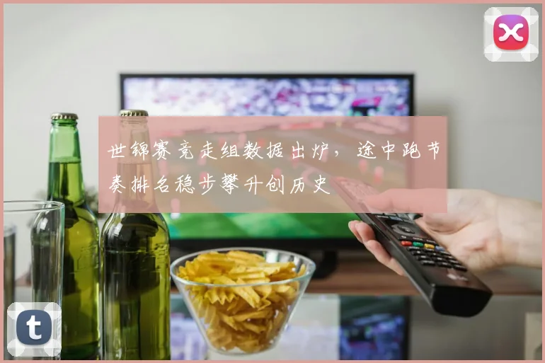 世锦赛竞走组数据出炉，途中跑节奏排名稳步攀升创历史