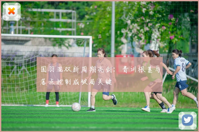 国羽混双新周期亮剑：青训根基与落点控制成破局关键 - 懂球帝