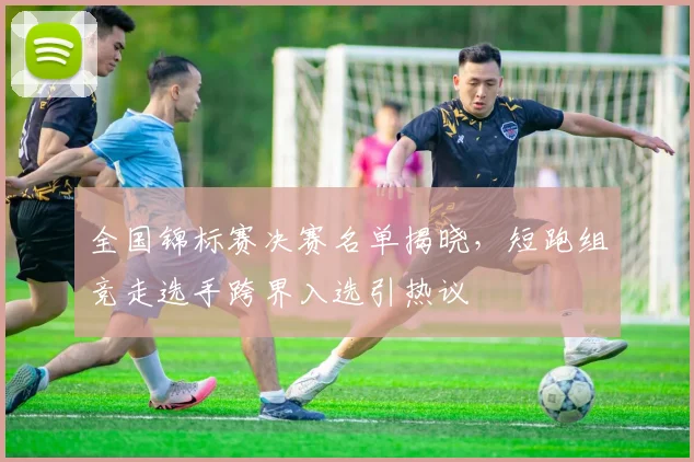 全国锦标赛决赛名单揭晓,短跑组竞走选手跨界入选引热议