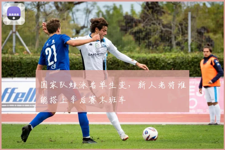 国家队蛙泳名单生变,新人老将谁能搭上季后赛末班车