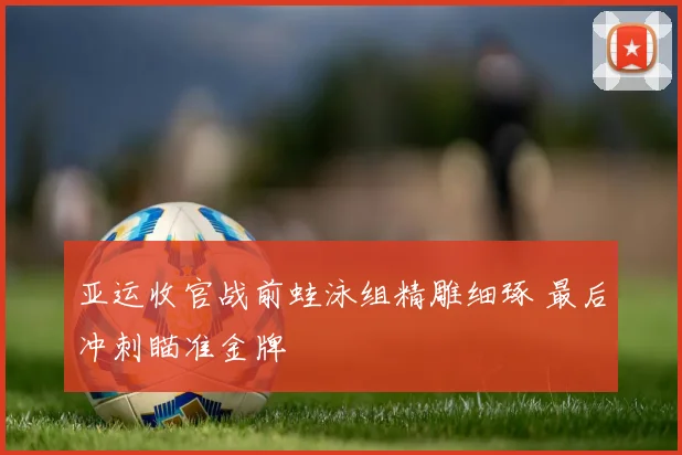 亚运收官战前蛙泳组精雕细琢 最后冲刺瞄准金牌
