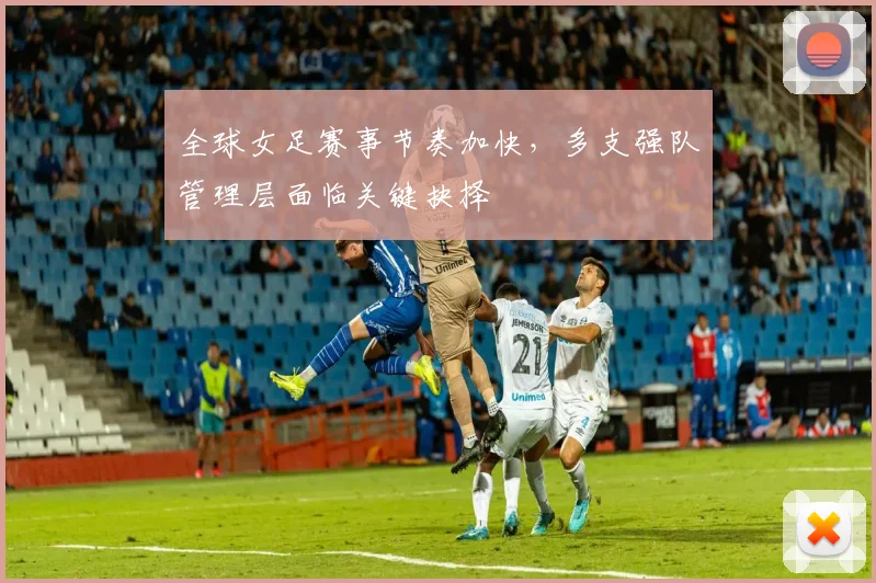 全球女足赛事节奏加快，多支强队管理层面临关键抉择