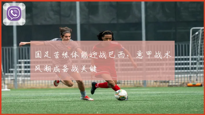 国足苦练体能迎战巴西，意甲战术风潮成备战关键 - 懂球帝