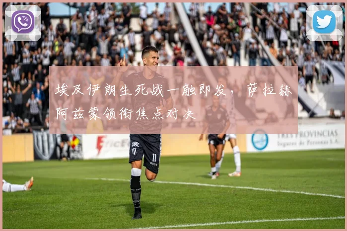 埃及伊朗生死战一触即发，萨拉赫阿兹蒙领衔焦点对决
