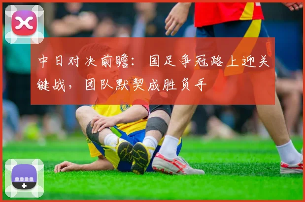 中日对决前瞻：国足争冠路上迎关键战，团队默契成胜负手