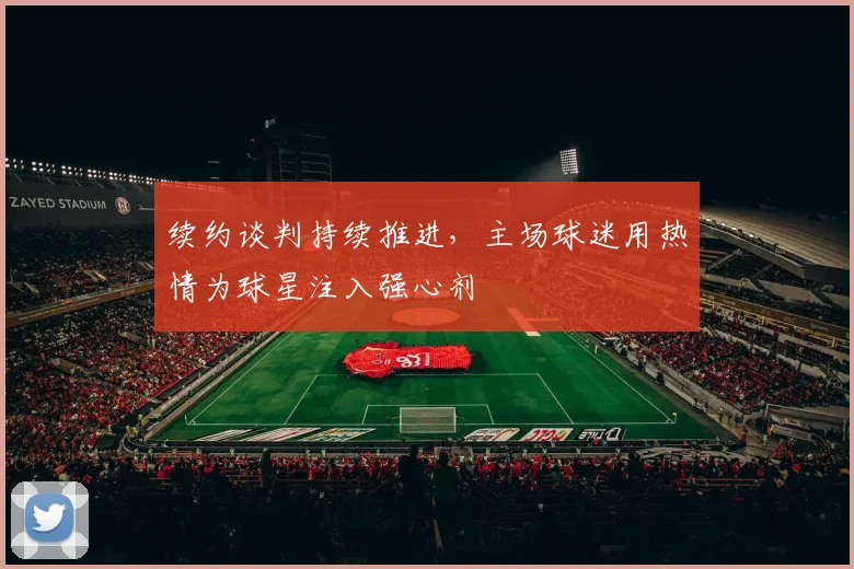 续约谈判持续推进，主场球迷用热情为球星注入强心剂