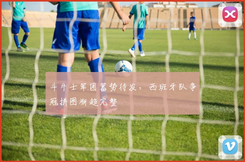 斗牛士军团蓄势待发,西班牙队争冠拼图渐趋完整