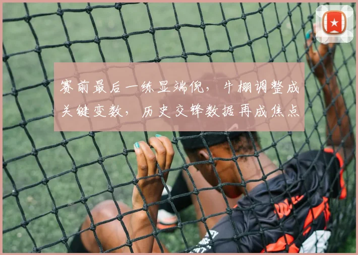 赛前最后一练显端倪，牛棚调整成关键变数，历史交锋数据再成焦点