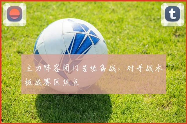 主力阵容闭门苦练备战，对手战术板成赛区焦点