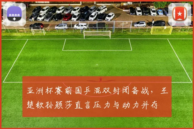 亚洲杯赛前国乒混双封闭备战，王楚钦孙颖莎直言压力与动力并存