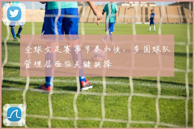 全球女足赛事节奏加快，多国球队管理层面临关键抉择