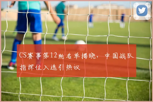 CS赛事第12轮名单揭晓，中国战队指挥位入选引热议
