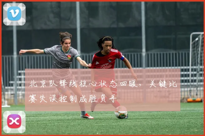 北京队锋线核心状态回暖，关键比赛失误控制成胜负手 - 懂球帝