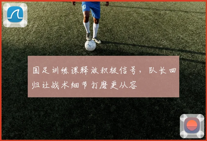 国足训练课释放积极信号，队长回归让战术细节打磨更从容 - 懂球帝