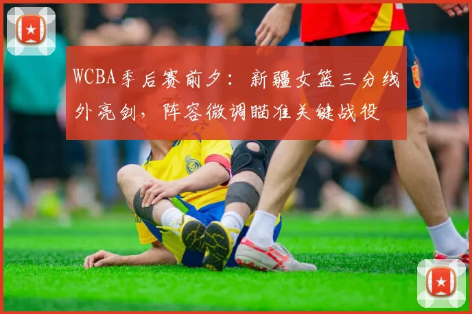 WCBA季后赛前夕：新疆女篮三分线外亮剑，阵容微调瞄准关键战役