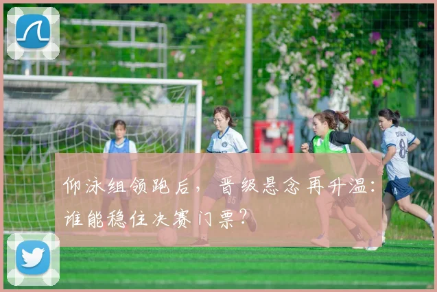 仰泳组领跑后,晋级悬念再升温:谁能稳住决赛门票?