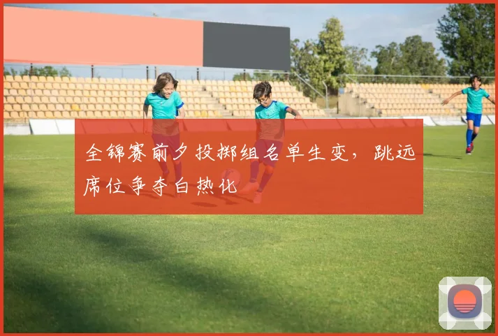 全锦赛前夕投掷组名单生变，跳远席位争夺白热化