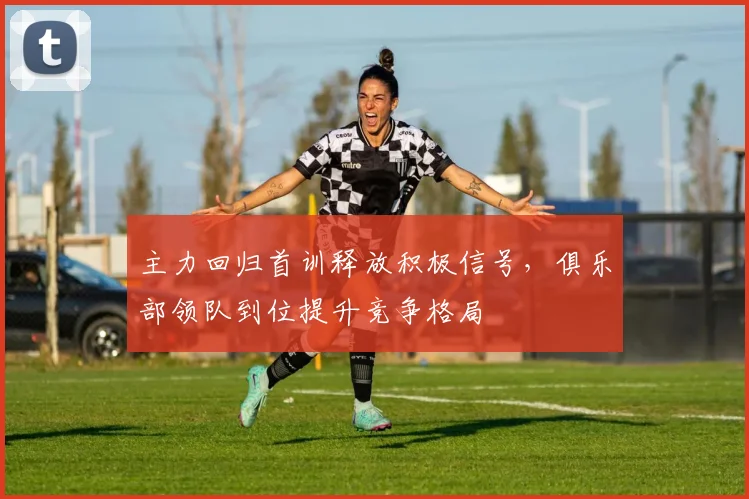 主力回归首训释放积极信号，俱乐部领队到位提升竞争格局