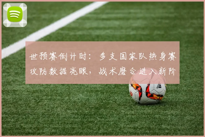 世预赛倒计时:多支国家队热身赛攻防数据亮眼,战术磨合进入新阶段