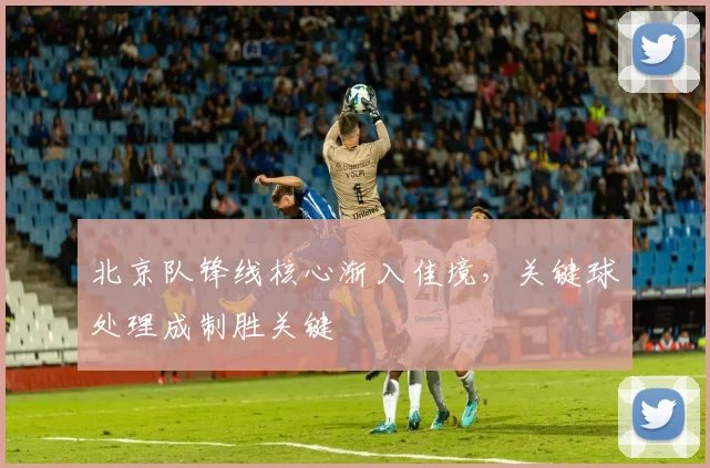 北京队锋线核心渐入佳境，关键球处理成制胜关键 - 懂球帝