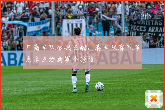 厂商车队激战正酣，赛车联赛冠军悬念点燃新赛季期待