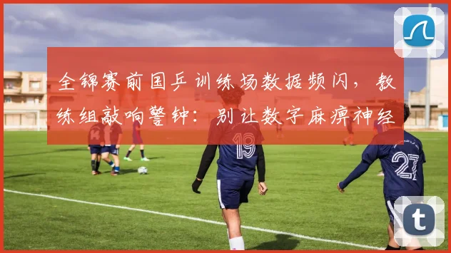 全锦赛前国乒训练场数据频闪,教练组敲响警钟:别让数字麻痹神经