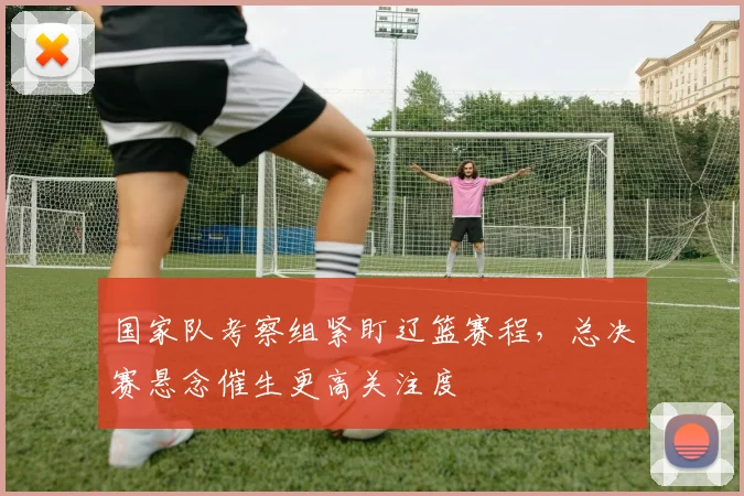 国家队考察组紧盯辽篮赛程，总决赛悬念催生更高关注度 - 懂球帝