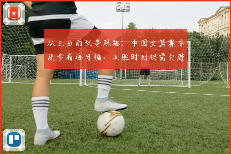 从三分雨到争冠路：中国女篮赛季进步有迹可循，决胜时刻仍需打磨