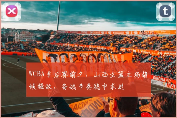 WCBA季后赛前夕,山西女篮主场静候强敌,备战节奏稳中求进
