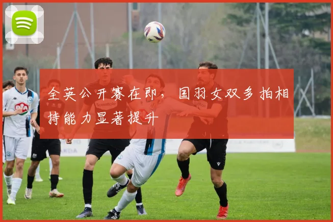 全英公开赛在即，国羽女双多拍相持能力显著提升 - 懂球帝