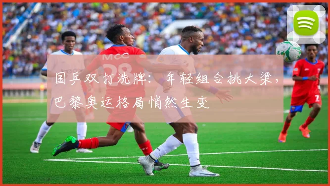 国乒双打洗牌：年轻组合挑大梁，巴黎奥运格局悄然生变 - 懂球帝