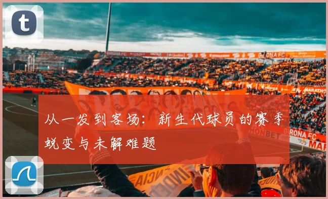 从一发到客场:新生代球员的赛季蜕变与未解难题