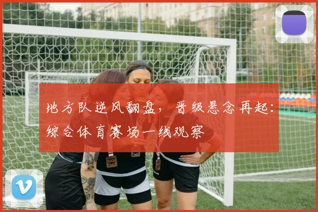 地方队逆风翻盘,晋级悬念再起:综合体育赛场一线观察