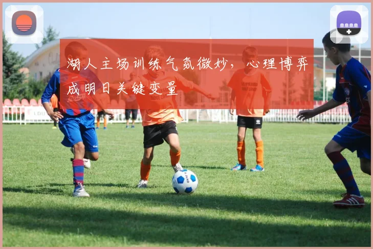 湖人主场训练气氛微妙,心理博弈成明日关键变量