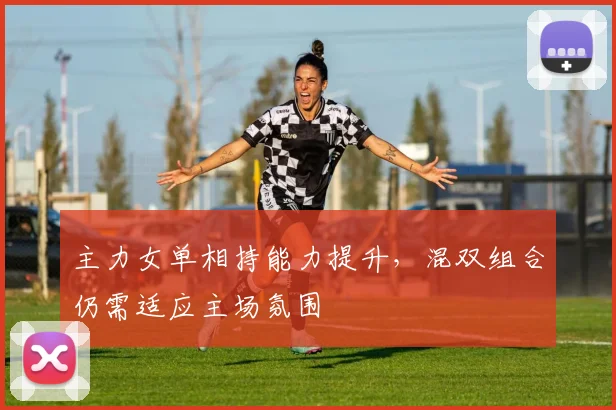 主力女单相持能力提升，混双组合仍需适应主场氛围