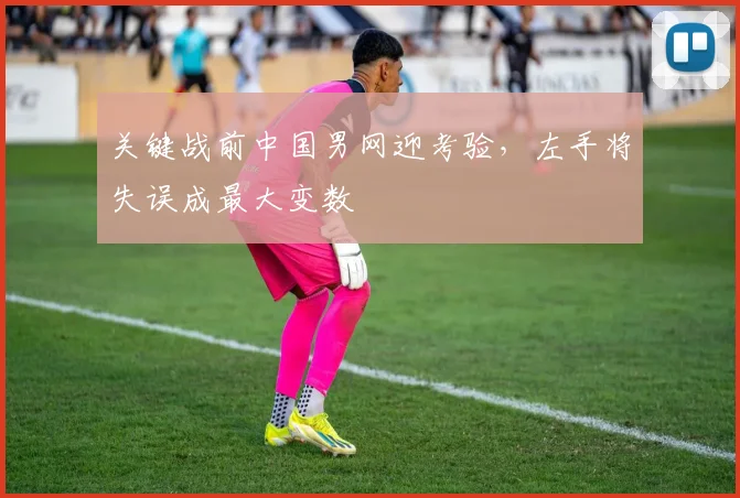 关键战前中国男网迎考验，左手将失误成最大变数 - 懂球帝
