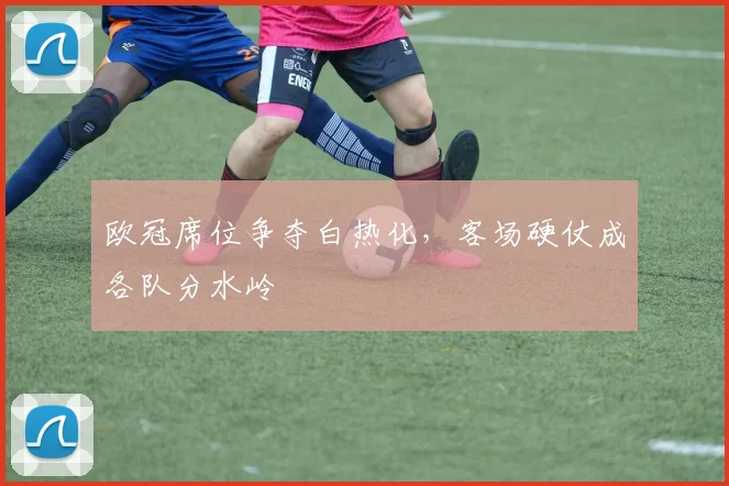 欧冠席位争夺白热化，客场硬仗成各队分水岭