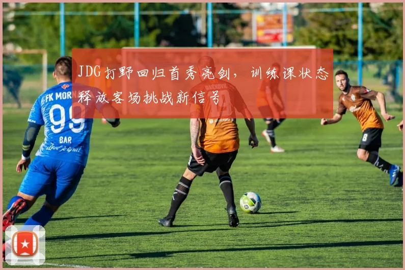 JDG打野回归首秀亮剑,训练课状态释放客场挑战新信号