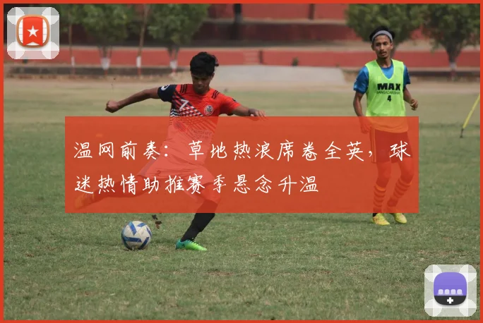 温网前奏：草地热浪席卷全英，球迷热情助推赛季悬念升温