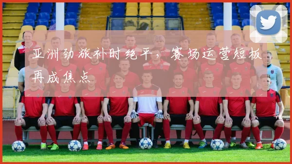 亚洲劲旅补时绝平，赛场运营短板再成焦点
