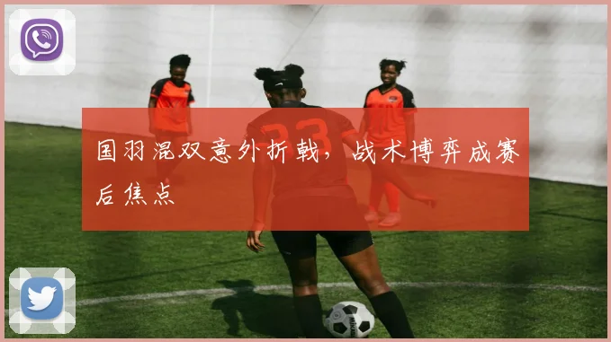 国羽混双意外折戟，战术博弈成赛后焦点 - 懂球帝